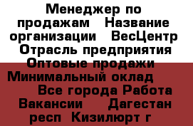 Менеджер по продажам › Название организации ­ ВесЦентр › Отрасль предприятия ­ Оптовые продажи › Минимальный оклад ­ 30 000 - Все города Работа » Вакансии   . Дагестан респ.,Кизилюрт г.